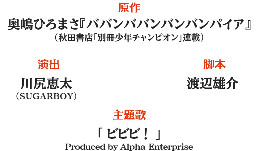 原作：奥嶋ひろまさ『ババンババンバンバンパイア』(秋田書店「別冊少年チャンピオン」連載) 演出：川尻恵太（SUGARBOY） 脚本：渡辺雄介 主題歌：「ビビビ！」Produced by Alpha-Enterprise